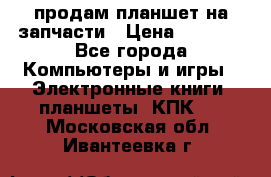 продам планшет на запчасти › Цена ­ 1 000 - Все города Компьютеры и игры » Электронные книги, планшеты, КПК   . Московская обл.,Ивантеевка г.